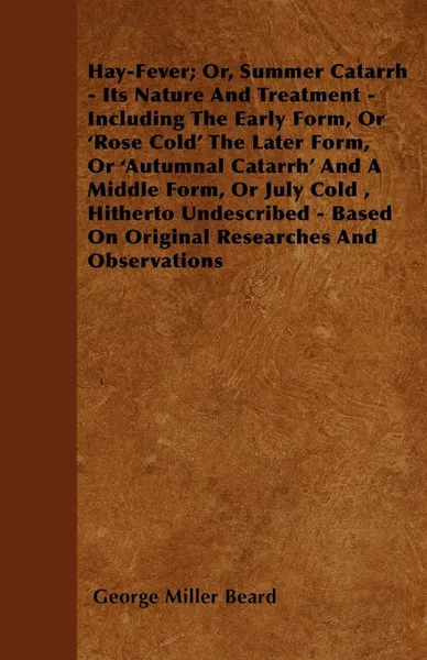 Обложка книги Hay-Fever; Or, Summer Catarrh - Its Nature And Treatment - Including The Early Form, Or 'Rose Cold' The Later Form, Or 'Autumnal Catarrh' And A Middle Form, Or July Cold , Hitherto Undescribed - Based On Original Researches And Observations, George Miller Beard