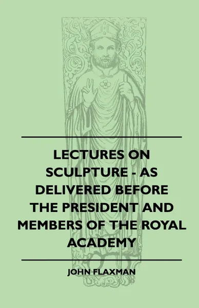 Обложка книги Lectures On Sculpture - As Delivered Before The President And Members Of The Royal Academy, John Flaxman