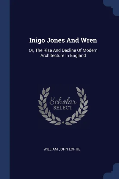 Обложка книги Inigo Jones And Wren. Or, The Rise And Decline Of Modern Architecture In England, William John Loftie