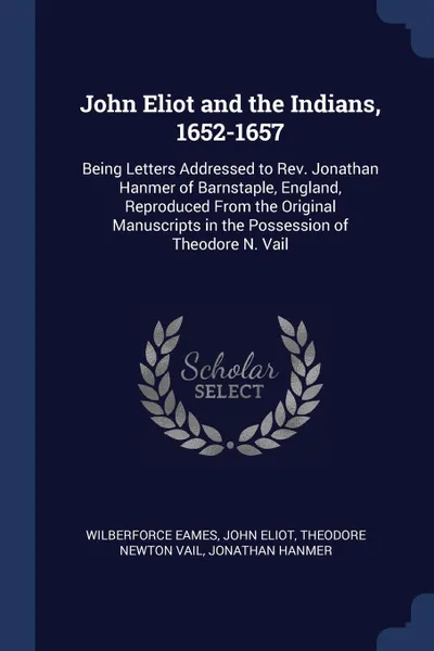 Обложка книги John Eliot and the Indians, 1652-1657. Being Letters Addressed to Rev. Jonathan Hanmer of Barnstaple, England, Reproduced From the Original Manuscripts in the Possession of Theodore N. Vail, Wilberforce Eames, John Eliot, Theodore Newton Vail