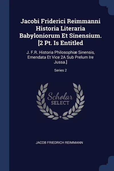 Обложка книги Jacobi Friderici Reimmanni Historia Literaria Babyloniorum Et Sinensium. .2 Pt. Is Entitled. J. F.R. Historia Philosophiae Sinensis, Emendata Et Vice 2A Sub Prelum Ire Jussa..; Series 2, Jacob Friedrich Reimmann