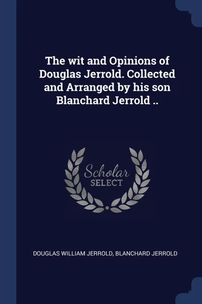 Обложка книги The wit and Opinions of Douglas Jerrold. Collected and Arranged by his son Blanchard Jerrold .., Douglas William Jerrold, Blanchard Jerrold