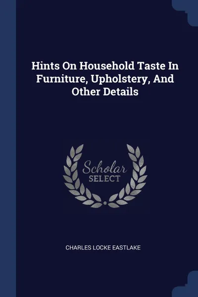 Обложка книги Hints On Household Taste In Furniture, Upholstery, And Other Details, Charles Locke Eastlake