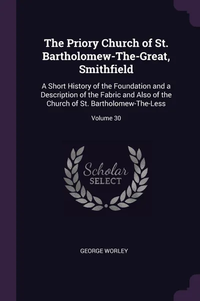 Обложка книги The Priory Church of St. Bartholomew-The-Great, Smithfield. A Short History of the Foundation and a Description of the Fabric and Also of the Church of St. Bartholomew-The-Less; Volume 30, George Worley