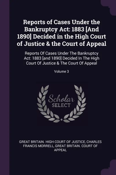 Обложка книги Reports of Cases Under the Bankruptcy Act. 1883 .And 1890. Decided in the High Court of Justice & the Court of Appeal: Reports Of Cases Under The Bankruptcy Act: 1883 .and 1890. Decided In The High Court Of Justice & The Court Of Appeal; Volume 3, Charles Francis Morrell