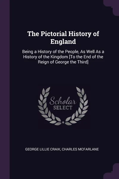 Обложка книги The Pictorial History of England. Being a History of the People, As Well As a History of the Kingdom .To the End of the Reign of George the Third., George Lillie Craik, Charles McFarlane