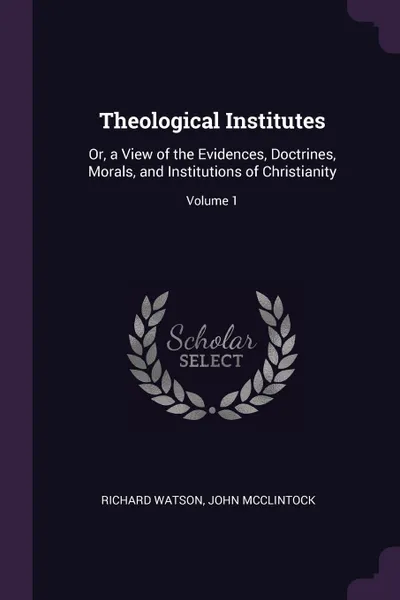 Обложка книги Theological Institutes. Or, a View of the Evidences, Doctrines, Morals, and Institutions of Christianity; Volume 1, Richard Watson, John McClintock