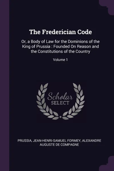 Обложка книги The Frederician Code. Or, a Body of Law for the Dominions of the King of Prussia : Founded On Reason and the Constitutions of the Country; Volume 1, Prussia, Jean-Henri-Samuel Formey, Alexandre Auguste De Compagne