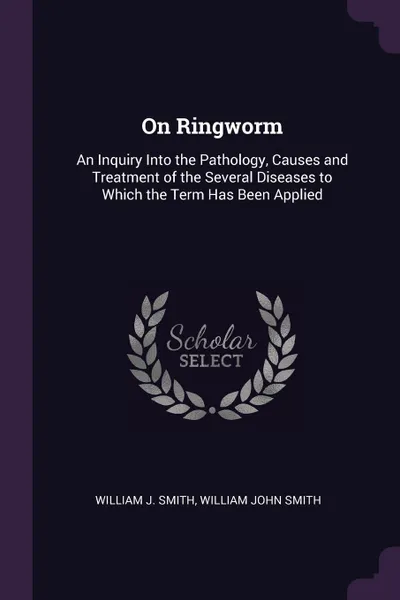 Обложка книги On Ringworm. An Inquiry Into the Pathology, Causes and Treatment of the Several Diseases to Which the Term Has Been Applied, William J. Smith, William John Smith