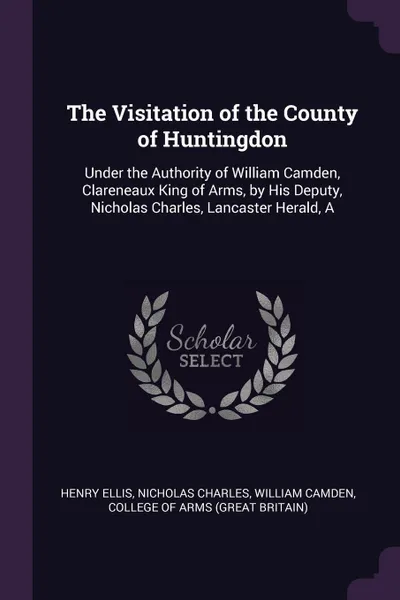 Обложка книги The Visitation of the County of Huntingdon. Under the Authority of William Camden, Clareneaux King of Arms, by His Deputy, Nicholas Charles, Lancaster Herald, A, Henry Ellis, Nicholas Charles, William Camden