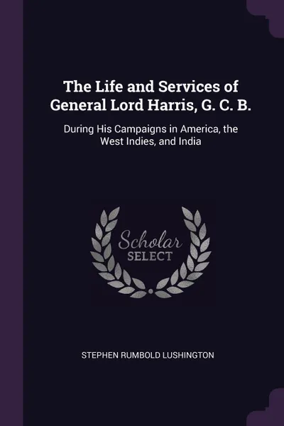 Обложка книги The Life and Services of General Lord Harris, G. C. B. During His Campaigns in America, the West Indies, and India, Stephen Rumbold Lushington