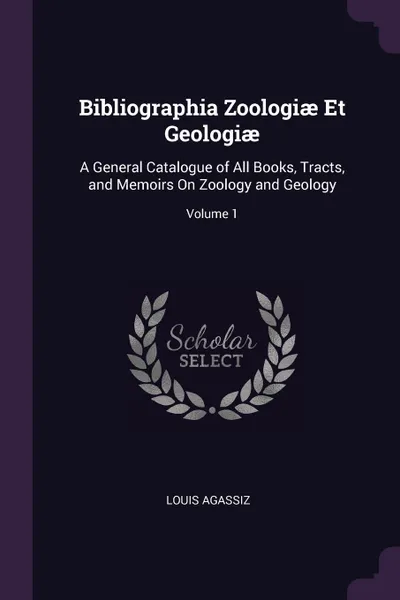 Обложка книги Bibliographia Zoologiae Et Geologiae. A General Catalogue of All Books, Tracts, and Memoirs On Zoology and Geology; Volume 1, Louis Agassiz