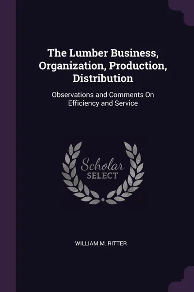 Обложка книги The Lumber Business, Organization, Production, Distribution. Observations and Comments On Efficiency and Service, William M. Ritter