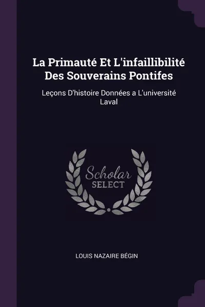 Обложка книги La Primaute Et L'infaillibilite Des Souverains Pontifes. Lecons D'histoire Donnees a L'universite Laval, Louis Nazaire Bégin