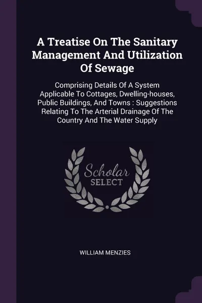 Обложка книги A Treatise On The Sanitary Management And Utilization Of Sewage. Comprising Details Of A System Applicable To Cottages, Dwelling-houses, Public Buildings, And Towns : Suggestions Relating To The Arterial Drainage Of The Country And The Water Supply, William Menzies