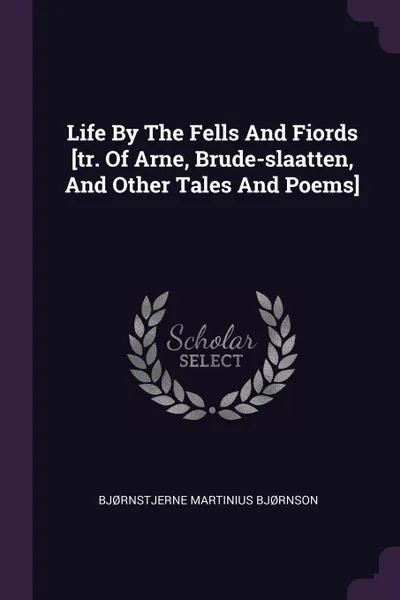 Обложка книги Life By The Fells And Fiords .tr. Of Arne, Brude-slaatten, And Other Tales And Poems., Bjørnstjerne Martinius Bjørnson