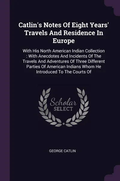 Обложка книги Catlin's Notes Of Eight Years' Travels And Residence In Europe. With His North American Indian Collection : With Anecdotes And Incidents Of The Travels And Adventures Of Three Different Parties Of American Indians Whom He Introduced To The Courts Of, George Catlin