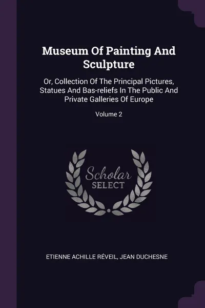 Обложка книги Museum Of Painting And Sculpture. Or, Collection Of The Principal Pictures, Statues And Bas-reliefs In The Public And Private Galleries Of Europe; Volume 2, Etienne Achille Réveil, Jean Duchesne