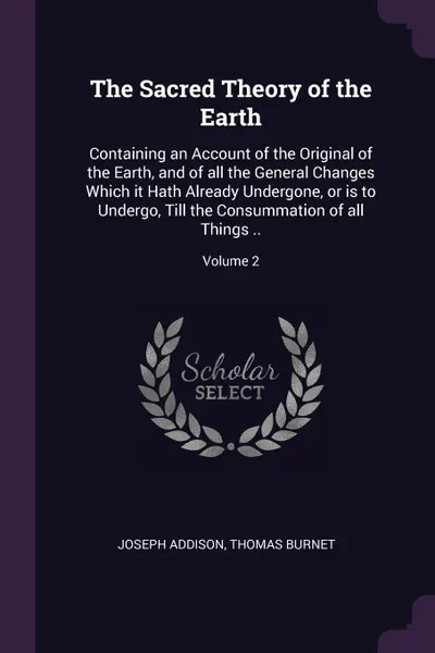 Обложка книги The Sacred Theory of the Earth. Containing an Account of the Original of the Earth, and of all the General Changes Which it Hath Already Undergone, or is to Undergo, Till the Consummation of all Things ..; Volume 2, Joseph Addison, Thomas Burnet