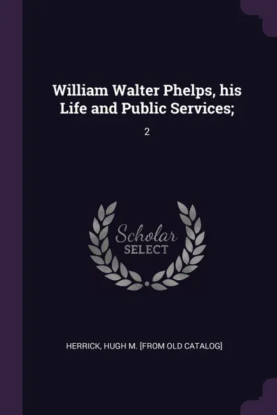 Обложка книги William Walter Phelps, his Life and Public Services;. 2, Hugh M. [from old catalog] Herrick