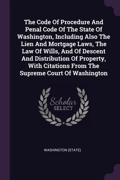 Обложка книги The Code Of Procedure And Penal Code Of The State Of Washington, Including Also The Lien And Mortgage Laws, The Law Of Wills, And Of Descent And Distribution Of Property, With Citations From The Supreme Court Of Washington, Washington (State)