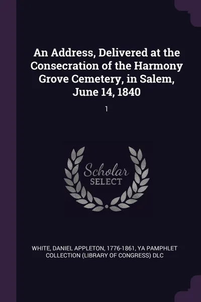 Обложка книги An Address, Delivered at the Consecration of the Harmony Grove Cemetery, in Salem, June 14, 1840. 1, Daniel Appleton White, YA Pamphlet Collection DLC