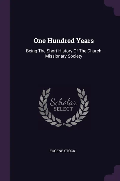 Обложка книги One Hundred Years. Being The Short History Of The Church Missionary Society, Eugene Stock