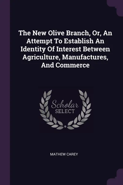 Обложка книги The New Olive Branch, Or, An Attempt To Establish An Identity Of Interest Between Agriculture, Manufactures, And Commerce, Mathew Carey