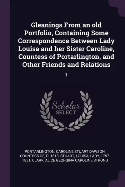 Обложка книги Gleanings From an old Portfolio, Containing Some Correspondence Between Lady Louisa and her Sister Caroline, Countess of Portarlington, and Other Friends and Relations. 1, Louisa Stuart, Alice Georgina Caroline Strong Clark