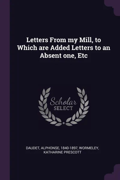 Обложка книги Letters From my Mill, to Which are Added Letters to an Absent one, Etc, Alphonse Daudet, Katharine Prescott Wormeley