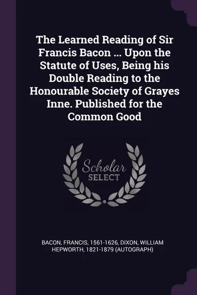 Обложка книги The Learned Reading of Sir Francis Bacon ... Upon the Statute of Uses, Being his Double Reading to the Honourable Society of Grayes Inne. Published for the Common Good, Francis Bacon, William Hepworth Dixon