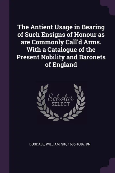 Обложка книги The Antient Usage in Bearing of Such Ensigns of Honour as are Commonly Call'd Arms. With a Catalogue of the Present Nobility and Baronets of England, William Dugdale