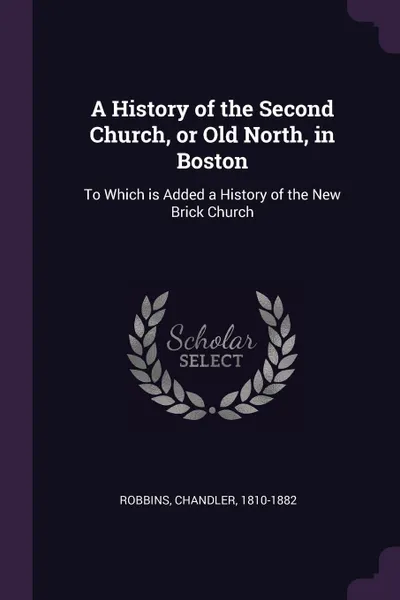 Обложка книги A History of the Second Church, or Old North, in Boston. To Which is Added a History of the New Brick Church, Chandler Robbins