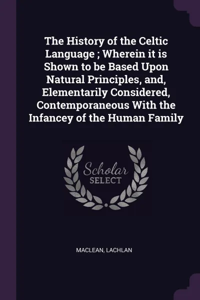 Обложка книги The History of the Celtic Language ; Wherein it is Shown to be Based Upon Natural Principles, and, Elementarily Considered, Contemporaneous With the Infancey of the Human Family, Lachlan Maclean