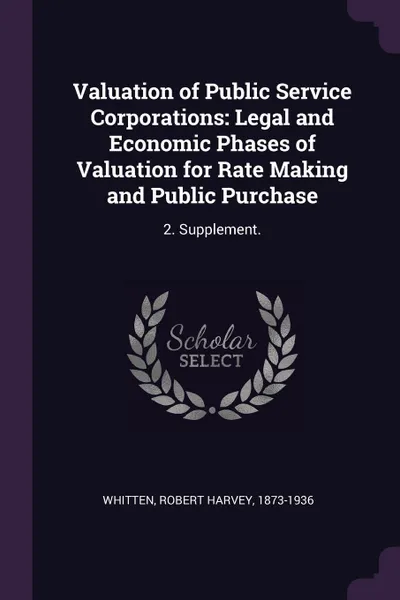 Обложка книги Valuation of Public Service Corporations. Legal and Economic Phases of Valuation for Rate Making and Public Purchase: 2. Supplement., Robert Harvey Whitten