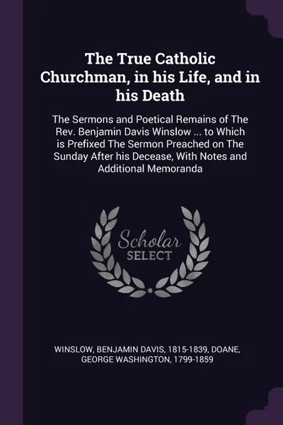 Обложка книги The True Catholic Churchman, in his Life, and in his Death. The Sermons and Poetical Remains of The Rev. Benjamin Davis Winslow ... to Which is Prefixed The Sermon Preached on The Sunday After his Decease, With Notes and Additional Memoranda, Benjamin Davis Winslow, George Washington Doane