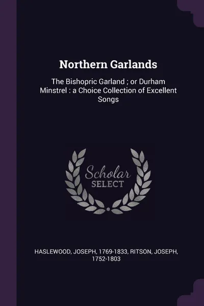 Обложка книги Northern Garlands. The Bishopric Garland ; or Durham Minstrel : a Choice Collection of Excellent Songs, Joseph Haslewood, Joseph Ritson