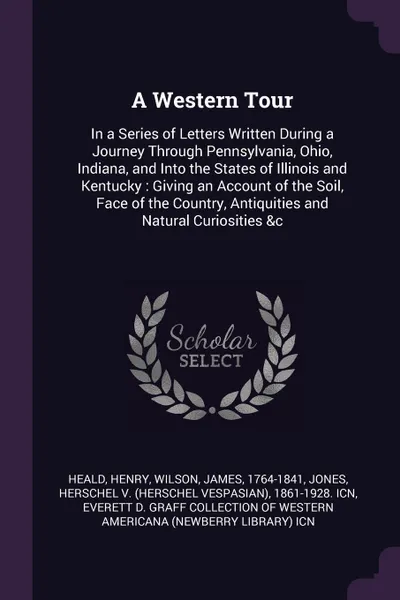 Обложка книги A Western Tour. In a Series of Letters Written During a Journey Through Pennsylvania, Ohio, Indiana, and Into the States of Illinois and Kentucky : Giving an Account of the Soil, Face of the Country, Antiquities and Natural Curiosities &c, Henry Heald, James Wilson, Herschel 1861-1928. ICN Jones