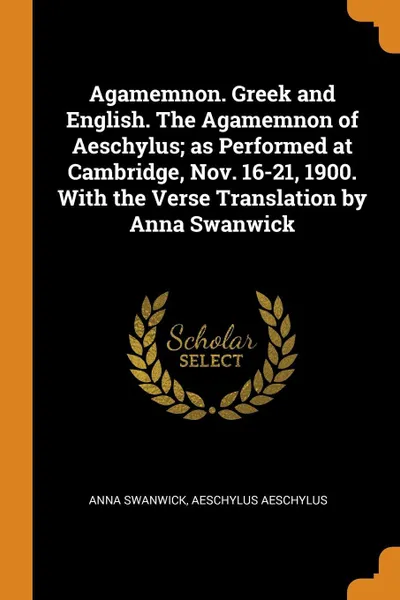 Обложка книги Agamemnon. Greek and English. The Agamemnon of Aeschylus; as Performed at Cambridge, Nov. 16-21, 1900. With the Verse Translation by Anna Swanwick, Anna Swanwick, Aeschylus Aeschylus