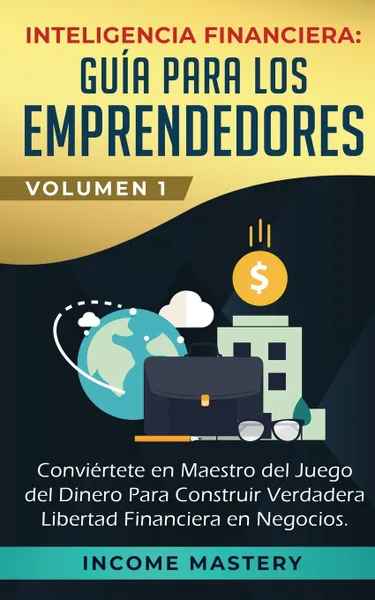 Обложка книги Inteligencia Financiera. Guia Para Los Emprendedores: Conviertete en Maestro del Juego del Dinero Para Construir Verdadera Libertad Financiera en Negocios Volumen 1, Income Mastery