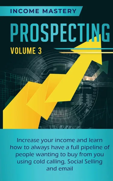 Обложка книги Prospecting. Increase Your Income and Learn How to Always Have a Full Pipeline of People Wanting to Buy from You Using Cold Calling, Social Selling, and Email Volume 3, Income Mastery