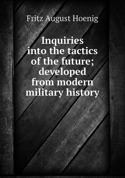 Обложка книги Inquiries into the tactics of the future; developed from modern military history, Fritz August Hoenig