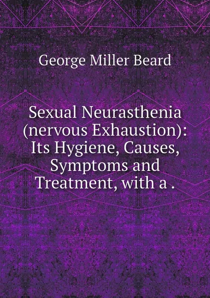 Обложка книги Sexual Neurasthenia (nervous Exhaustion): Its Hygiene, Causes, Symptoms and Treatment, with a ., George Miller Beard