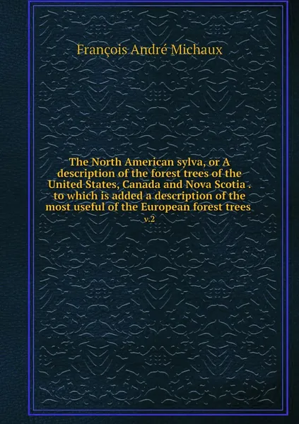 Обложка книги The North American sylva, or A description of the forest trees of the United States, Canada and Nova Scotia . to which is added a description of the most useful of the European forest trees . v.2, François André Michaux