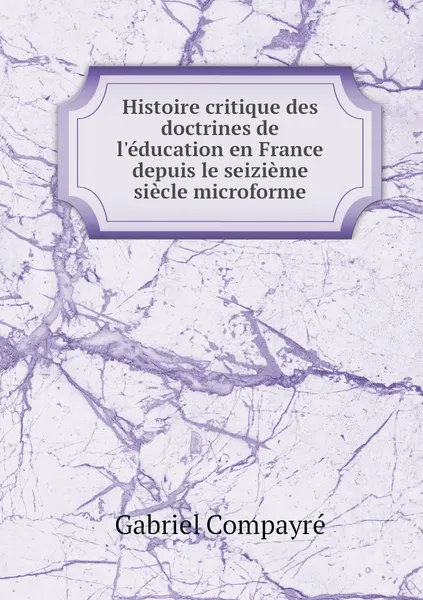 Обложка книги Histoire critique des doctrines de l'education en France depuis le seizieme siecle microforme, Gabriel Compayré