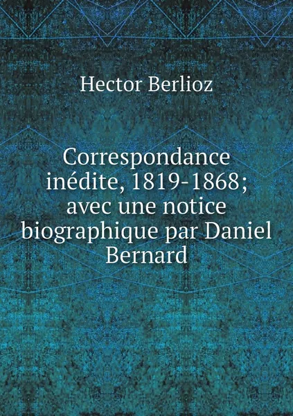 Обложка книги Correspondance inedite, 1819-1868; avec une notice biographique par Daniel Bernard, Hector Berlioz