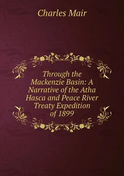 Обложка книги Through the Mackenzie Basin: A Narrative of the Atha Hasca and Peace River Treaty Expedition of 1899, Charles Mair