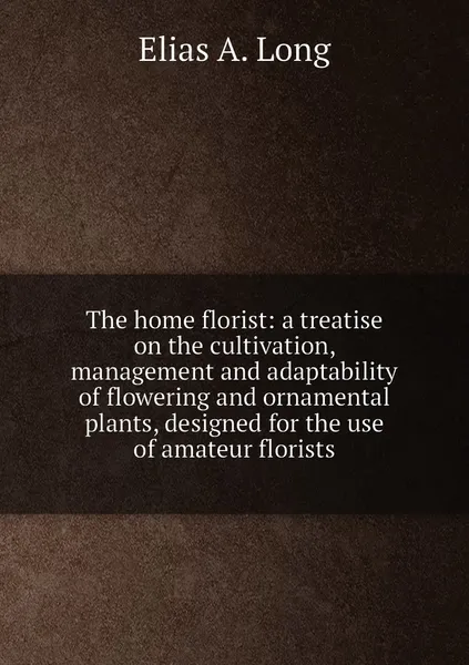 Обложка книги The home florist: a treatise on the cultivation, management and adaptability of flowering and ornamental plants, designed for the use of amateur florists, Elias A. Long