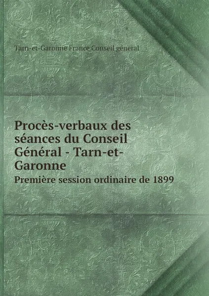 Обложка книги Proces-verbaux des seances du Conseil General - Tarn-et-Garonne. Premiere session ordinaire de 1899, Tarn-et-Garonne France Conseil géneral