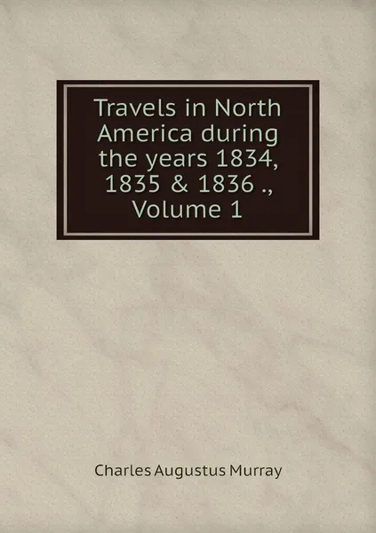 Обложка книги Travels in North America during the years 1834, 1835 & 1836 ., Volume 1, Charles Augustus Murray